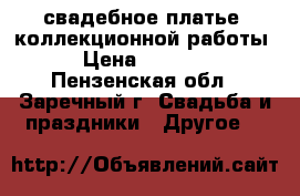 свадебное платье  коллекционной работы  › Цена ­ 10 000 - Пензенская обл., Заречный г. Свадьба и праздники » Другое   
